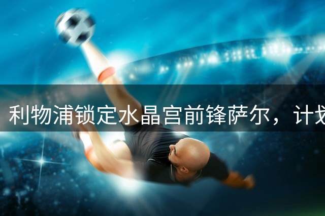利物浦锁定水晶宫前锋萨尔，计划关窗前引进两员大将