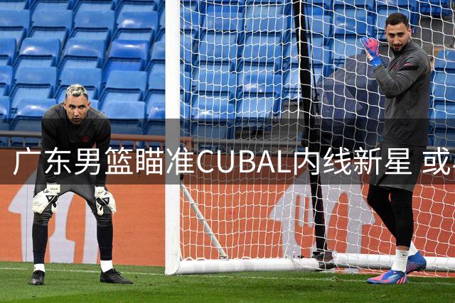 广东男篮瞄准CUBAL内线新星 或与宁波队进行后卫换中锋交易