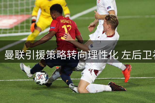 曼联引援策略转向理性化 左后卫补强成今夏关键课题