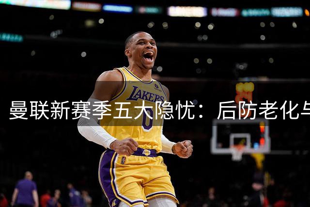 曼联新赛季五大隐忧：后防老化与主帅资历成焦点