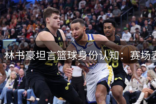 林书豪坦言篮球身份认知：赛场表现无法定义自我价值