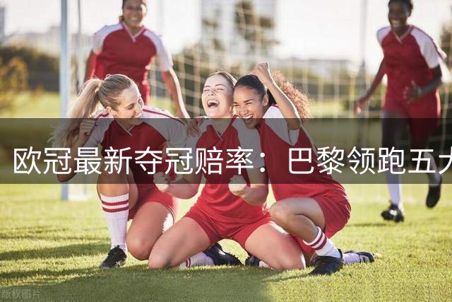 欧冠最新夺冠赔率：巴黎领跑五大豪门紧随其后
