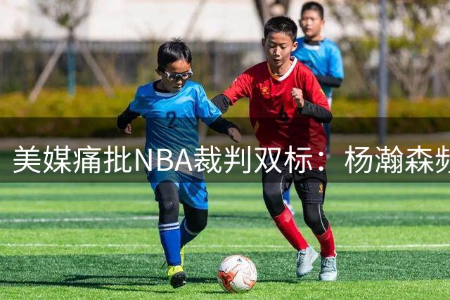 美媒痛批NBA裁判双标：杨瀚森频遭争议判罚引行业反思