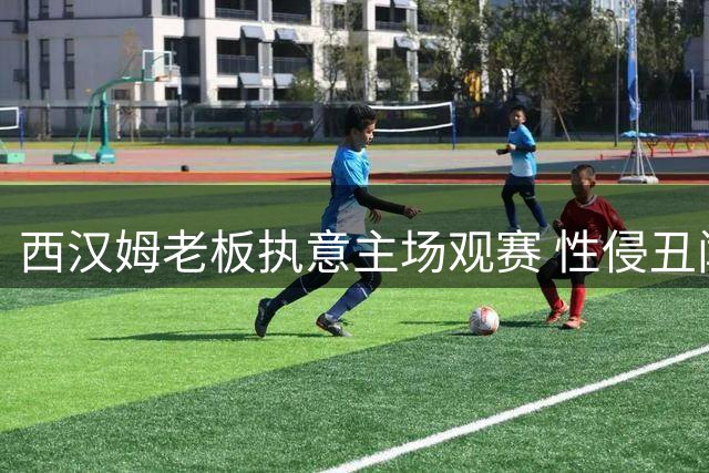 西汉姆老板执意主场观赛 性侵丑闻后引球迷强烈不满