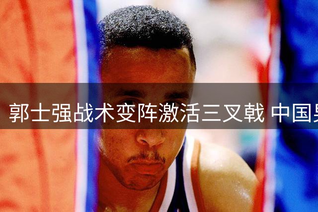 郭士强战术变阵激活三叉戟 中国男篮热身赛力克非洲劲旅