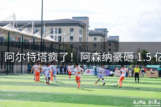 阿尔特塔疯了！阿森纳豪砸 1.5 亿！枪手硬抢皇马头号巨星