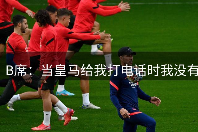 B席：当皇马给我打电话时我没有犹豫，能来到这里是一个梦想