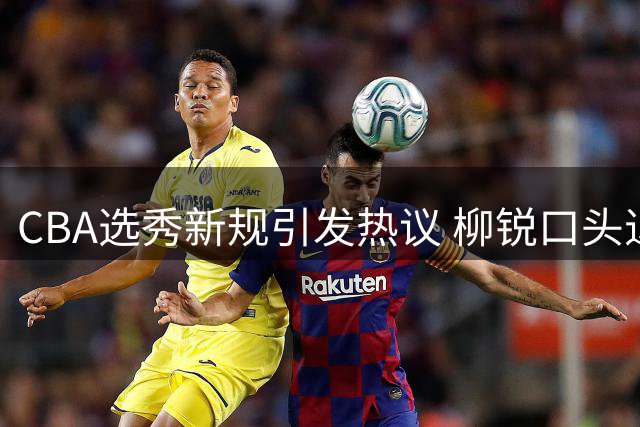 CBA选秀新规引发热议 柳锐口头退选未果仍被北控摘牌