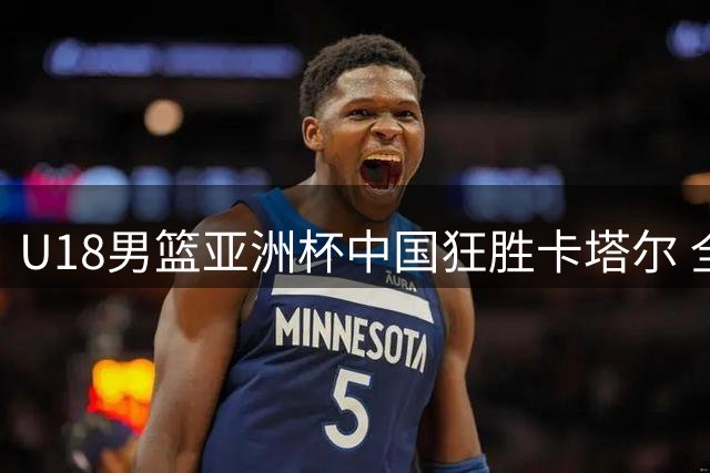 U18男篮亚洲杯中国狂胜卡塔尔 全队12人得分6人上双